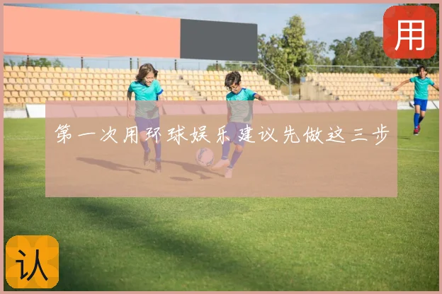 第一次用环球娱乐建议先做这三步